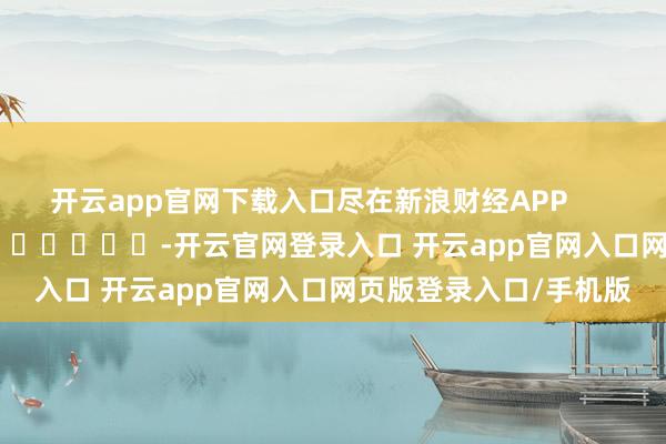 开云app官网下载入口尽在新浪财经APP            													-开云官网登录入口 开云app官网入口网页版登录入口/手机版
