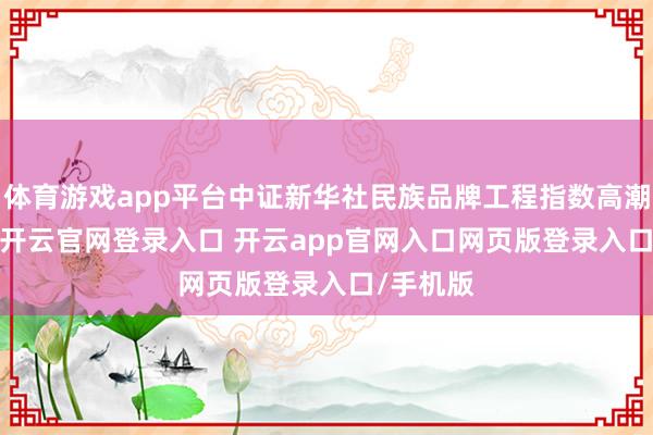 体育游戏app平台中证新华社民族品牌工程指数高潮0.99%-开云官网登录入口 开云app官网入口网页版登录入口/手机版
