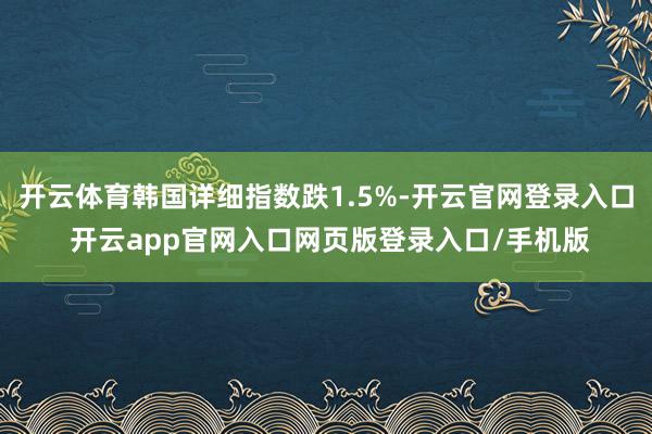 开云体育韩国详细指数跌1.5%-开云官网登录入口 开云app官网入口网页版登录入口/手机版
