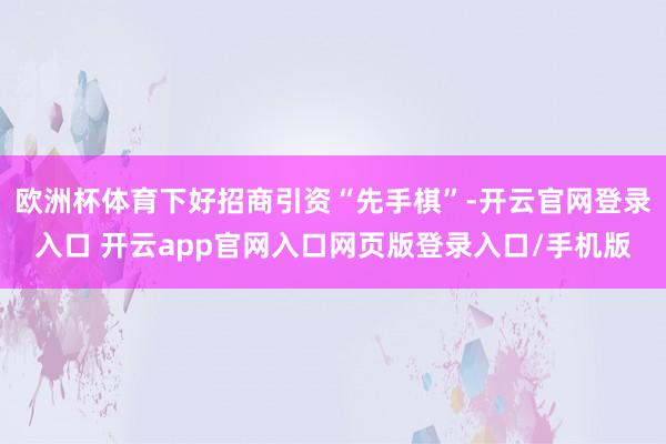 欧洲杯体育下好招商引资“先手棋”-开云官网登录入口 开云app官网入口网页版登录入口/手机版