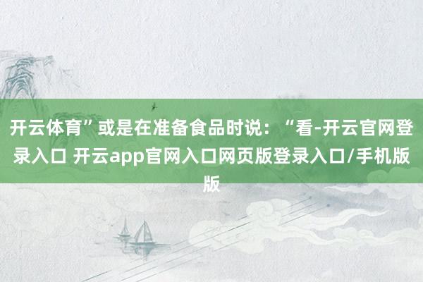 开云体育”或是在准备食品时说：“看-开云官网登录入口 开云app官网入口网页版登录入口/手机版