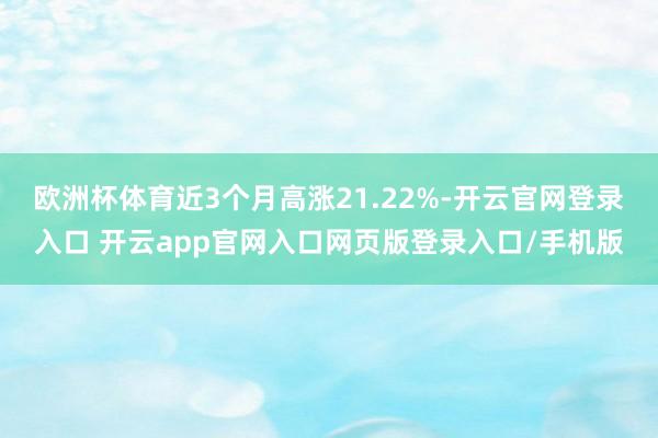 欧洲杯体育近3个月高涨21.22%-开云官网登录入口 开云app官网入口网页版登录入口/手机版