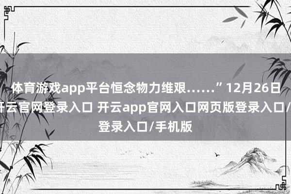 体育游戏app平台恒念物力维艰……”12月26日上昼-开云官网登录入口 开云app官网入口网页版登录入口/手机版