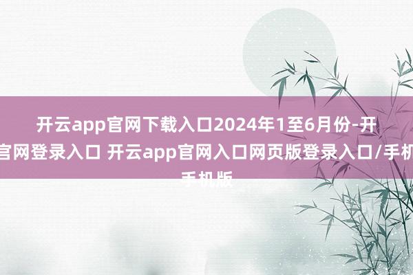 开云app官网下载入口 2024年1至6月份-开云官网登录入口 开云app官网入口网页版登录入口/手机版