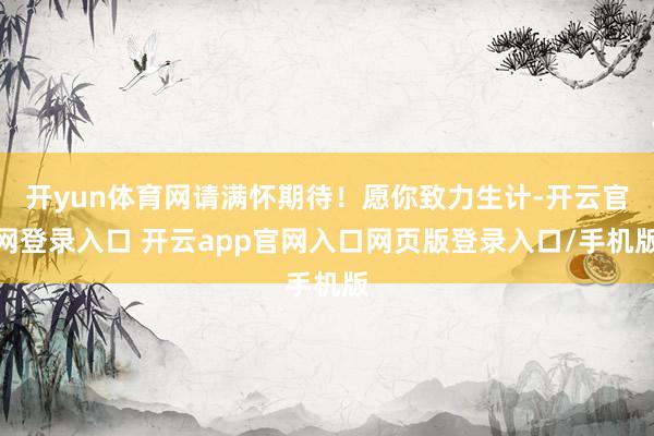 开yun体育网请满怀期待！愿你致力生计-开云官网登录入口 开云app官网入口网页版登录入口/手机版