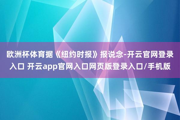 欧洲杯体育 据《纽约时报》报说念-开云官网登录入口 开云app官网入口网页版登录入口/手机版