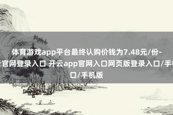 体育游戏app平台最终认购价钱为7.48元/份-开云官网登录入口 开云app官网入口网页版登录入口/手机版