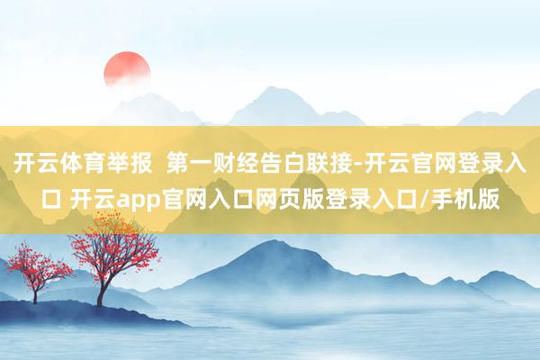 开云体育举报  第一财经告白联接-开云官网登录入口 开云app官网入口网页版登录入口/手机版