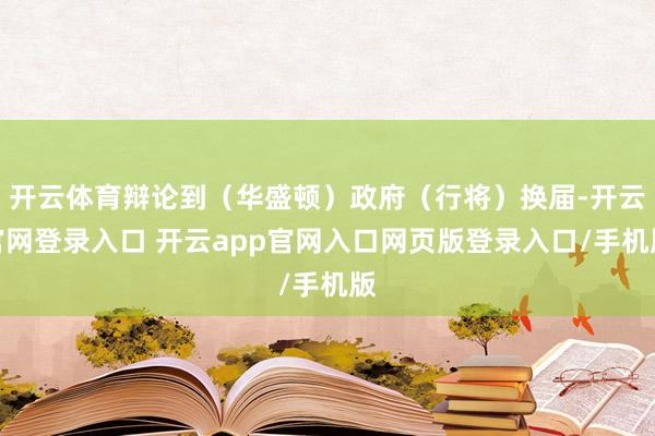 开云体育辩论到（华盛顿）政府（行将）换届-开云官网登录入口 开云app官网入口网页版登录入口/手机版