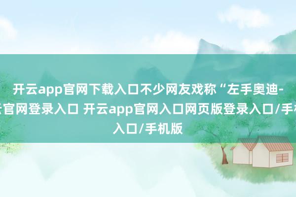 开云app官网下载入口不少网友戏称“左手奥迪-开云官网登录入口 开云app官网入口网页版登录入口/手机版