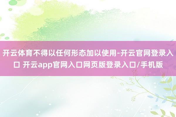 开云体育不得以任何形态加以使用-开云官网登录入口 开云app官网入口网页版登录入口/手机版