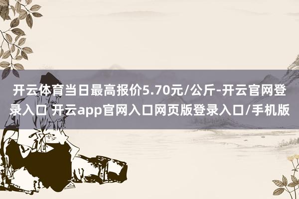 开云体育当日最高报价5.70元/公斤-开云官网登录入口 开云app官网入口网页版登录入口/手机版
