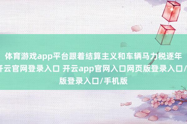 体育游戏app平台跟着结算主义和车辆马力税逐年升高-开云官网登录入口 开云app官网入口网页版登录入口/手机版
