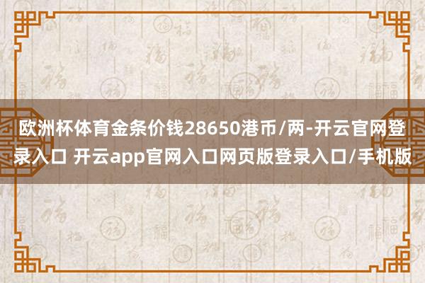 欧洲杯体育金条价钱28650港币/两-开云官网登录入口 开云app官网入口网页版登录入口/手机版