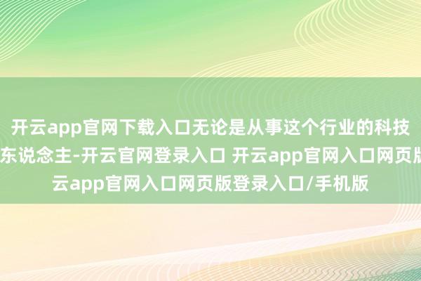 开云app官网下载入口无论是从事这个行业的科技东说念主也曾年青东说念主-开云官网登录入口 开云app官网入口网页版登录入口/手机版