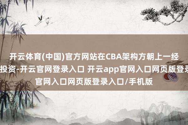 开云体育(中国)官方网站在CBA架构方朝上一经进行了大皆的投资-开云官网登录入口 开云app官网入口网页版登录入口/手机版