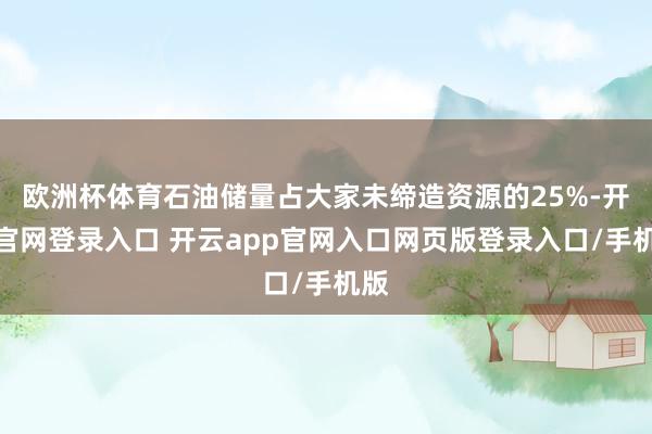 欧洲杯体育石油储量占大家未缔造资源的25%-开云官网登录入口 开云app官网入口网页版登录入口/手机版