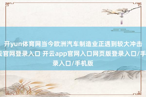 开yun体育网当今欧洲汽车制造业正遇到较大冲击-开云官网登录入口 开云app官网入口网页版登录入口/手机版