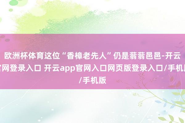 欧洲杯体育这位“香樟老先人”仍是蓊蓊邑邑-开云官网登录入口 开云app官网入口网页版登录入口/手机版