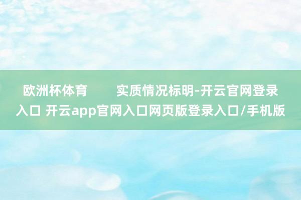 欧洲杯体育        实质情况标明-开云官网登录入口 开云app官网入口网页版登录入口/手机版