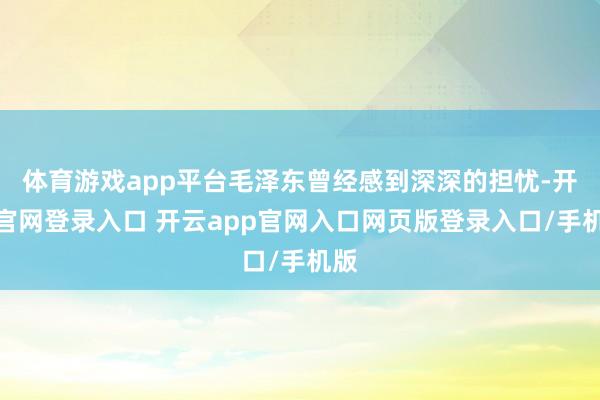 体育游戏app平台毛泽东曾经感到深深的担忧-开云官网登录入口 开云app官网入口网页版登录入口/手机版