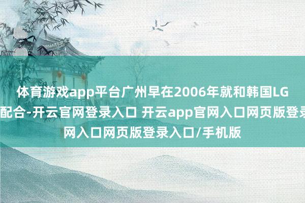 体育游戏app平台广州早在2006年就和韩国LG集团有换取、配合-开云官网登录入口 开云app官网入口网页版登录入口/手机版