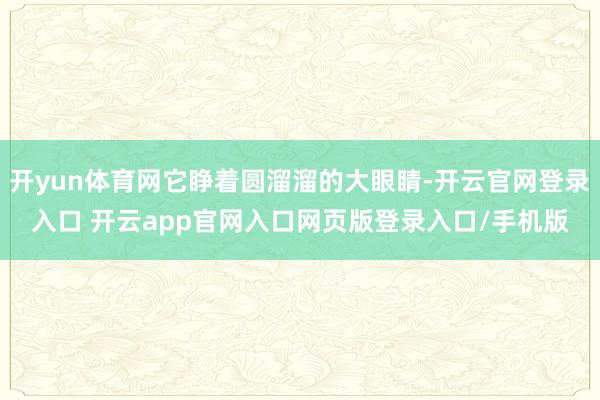 开yun体育网它睁着圆溜溜的大眼睛-开云官网登录入口 开云app官网入口网页版登录入口/手机版