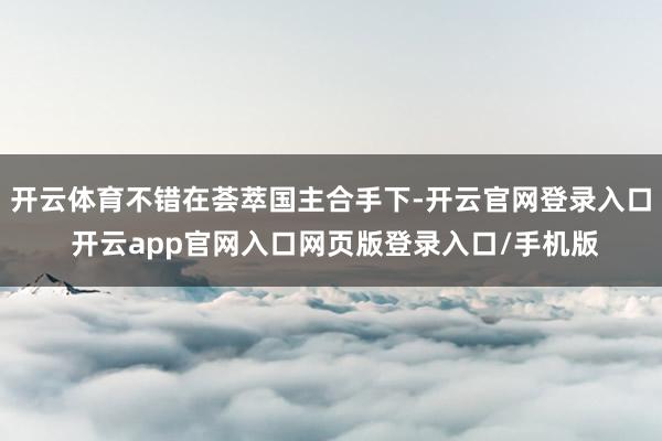开云体育不错在荟萃国主合手下-开云官网登录入口 开云app官网入口网页版登录入口/手机版