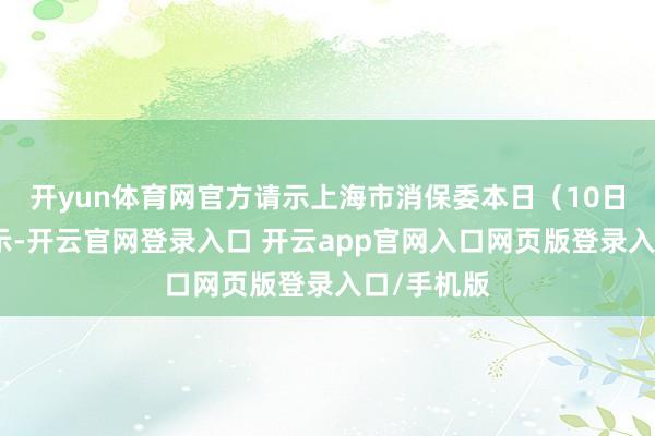 开yun体育网官方请示上海市消保委本日（10日）发文默示-开云官网登录入口 开云app官网入口网页版登录入口/手机版