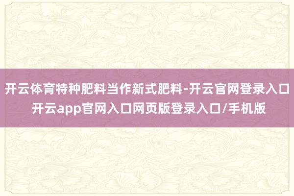 开云体育特种肥料当作新式肥料-开云官网登录入口 开云app官网入口网页版登录入口/手机版