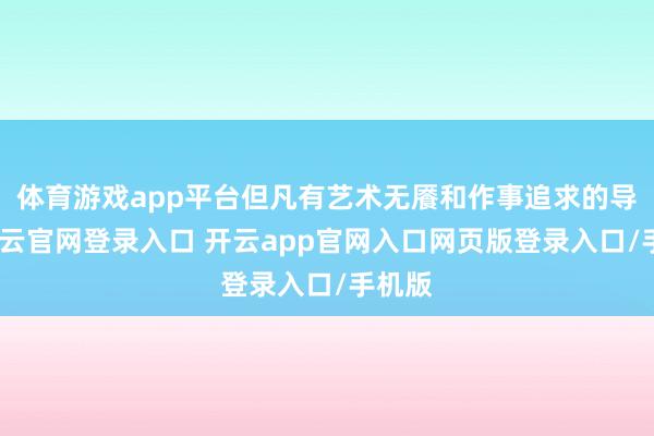 体育游戏app平台但凡有艺术无餍和作事追求的导演-开云官网登录入口 开云app官网入口网页版登录入口/手机版