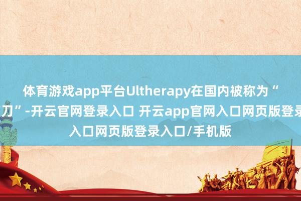 体育游戏app平台Ultherapy在国内被称为“好意思版超声刀”-开云官网登录入口 开云app官网入口网页版登录入口/手机版