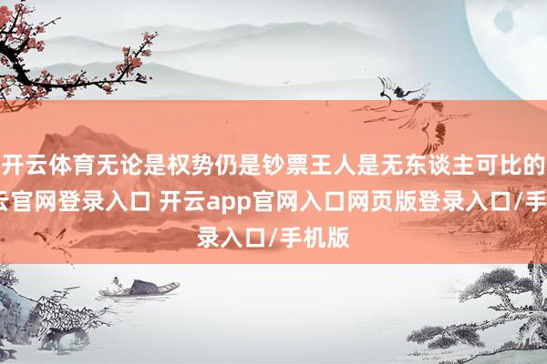 开云体育无论是权势仍是钞票王人是无东谈主可比的-开云官网登录入口 开云app官网入口网页版登录入口/手机版