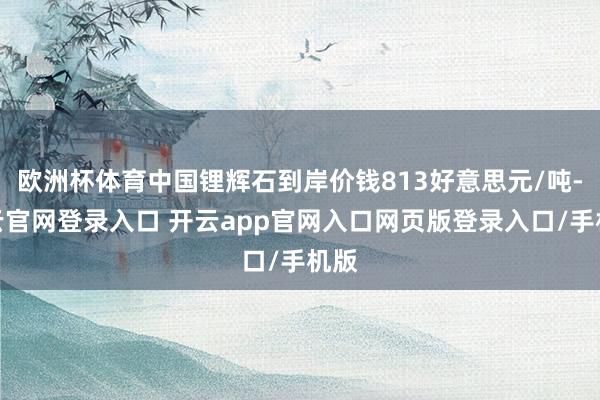 欧洲杯体育中国锂辉石到岸价钱813好意思元/吨-开云官网登录入口 开云app官网入口网页版登录入口/手机版