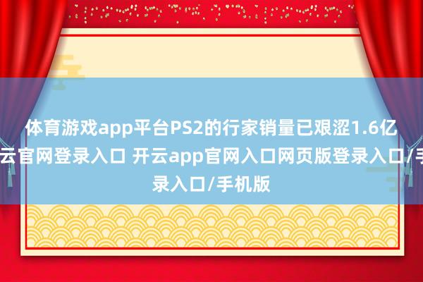 体育游戏app平台PS2的行家销量已艰涩1.6亿台-开云官网登录入口 开云app官网入口网页版登录入口/手机版