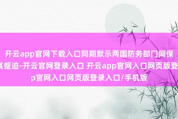 开云app官网下载入口同期默示两国防务部门间保抓坦率相通极其蹙迫-开云官网登录入口 开云app官网入口网页版登录入口/手机版