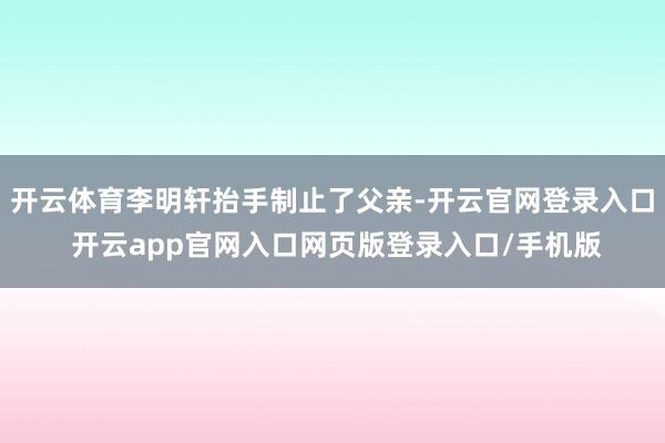 开云体育李明轩抬手制止了父亲-开云官网登录入口 开云app官网入口网页版登录入口/手机版
