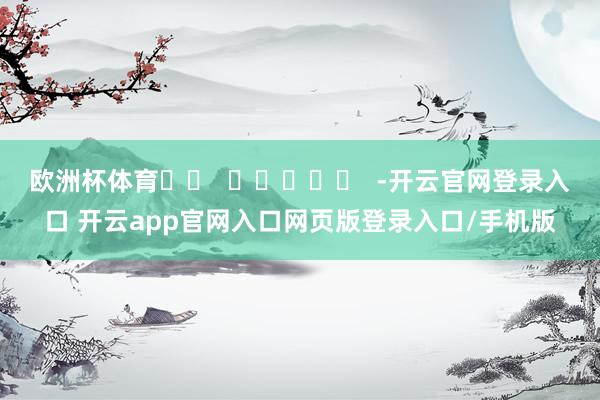 欧洲杯体育		  					  -开云官网登录入口 开云app官网入口网页版登录入口/手机版