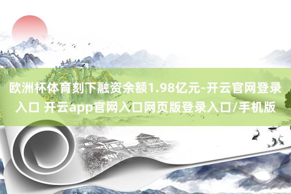 欧洲杯体育刻下融资余额1.98亿元-开云官网登录入口 开云app官网入口网页版登录入口/手机版