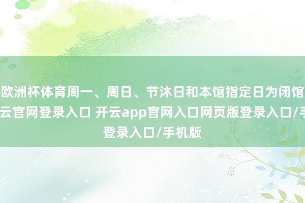 欧洲杯体育周一、周日、节沐日和本馆指定日为闭馆日-开云官网登录入口 开云app官网入口网页版登录入口/手机版