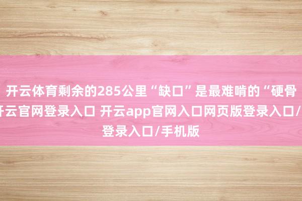 开云体育剩余的285公里“缺口”是最难啃的“硬骨头”-开云官网登录入口 开云app官网入口网页版登录入口/手机版