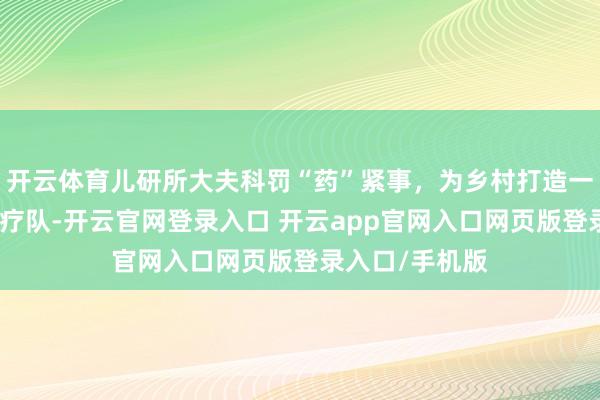 开云体育儿研所大夫科罚“药”紧事，为乡村打造一支带不走的医疗队-开云官网登录入口 开云app官网入口网页版登录入口/手机版