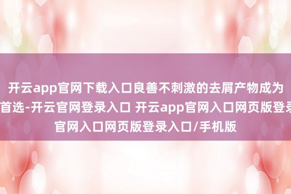 开云app官网下载入口良善不刺激的去屑产物成为很多东谈主的首选-开云官网登录入口 开云app官网入口网页版登录入口/手机版
