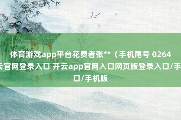 体育游戏app平台花费者张**（手机尾号 0264-开云官网登录入口 开云app官网入口网页版登录入口/手机版