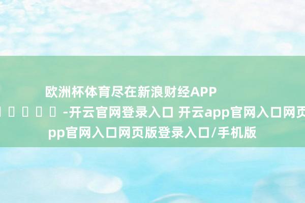 欧洲杯体育尽在新浪财经APP            													-开云官网登录入口 开云app官网入口网页版登录入口/手机版