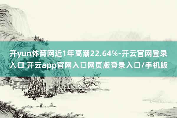 开yun体育网近1年高潮22.64%-开云官网登录入口 开云app官网入口网页版登录入口/手机版