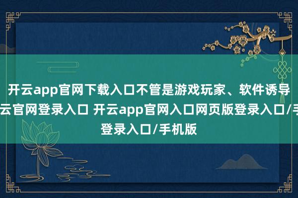 开云app官网下载入口不管是游戏玩家、软件诱导者-开云官网登录入口 开云app官网入口网页版登录入口/手机版