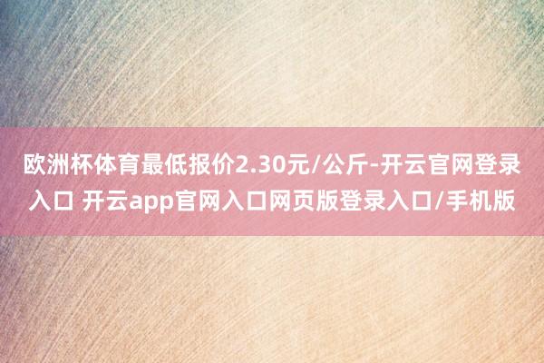 欧洲杯体育最低报价2.30元/公斤-开云官网登录入口 开云app官网入口网页版登录入口/手机版