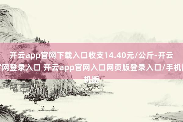 开云app官网下载入口收支14.40元/公斤-开云官网登录入口 开云app官网入口网页版登录入口/手机版