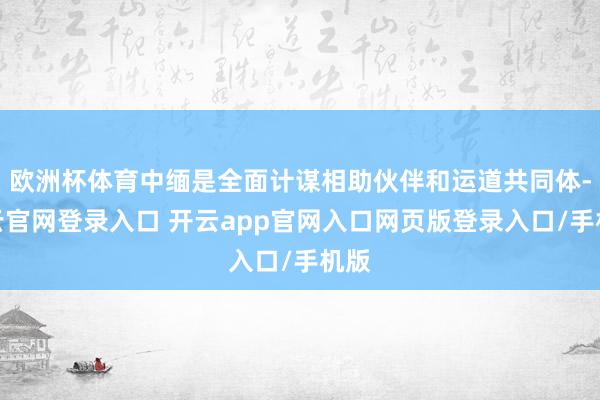 欧洲杯体育中缅是全面计谋相助伙伴和运道共同体-开云官网登录入口 开云app官网入口网页版登录入口/手机版